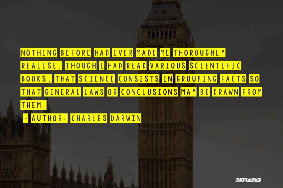 Charles Darwin Quotes: Nothing Before Had Ever Made Me Thoroughly Realise, Though I Had Read Various Scientific Books, That Science Consists In Grouping