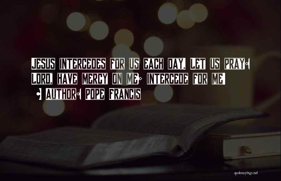 Pope Francis Quotes: Jesus Intercedes For Us Each Day. Let Us Pray: Lord, Have Mercy On Me; Intercede For Me!