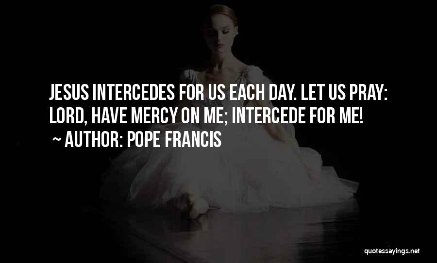 Pope Francis Quotes: Jesus Intercedes For Us Each Day. Let Us Pray: Lord, Have Mercy On Me; Intercede For Me!