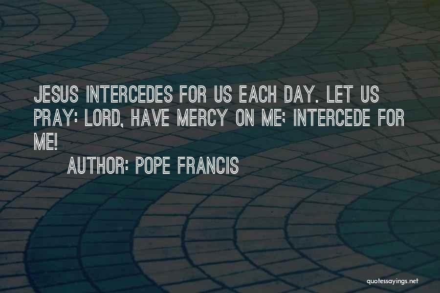 Pope Francis Quotes: Jesus Intercedes For Us Each Day. Let Us Pray: Lord, Have Mercy On Me; Intercede For Me!