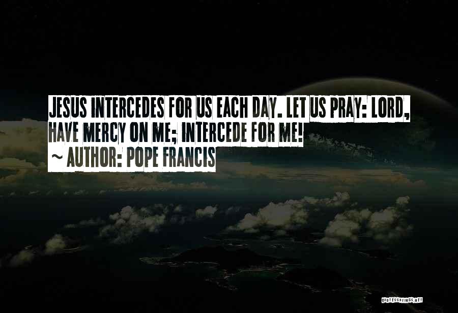 Pope Francis Quotes: Jesus Intercedes For Us Each Day. Let Us Pray: Lord, Have Mercy On Me; Intercede For Me!