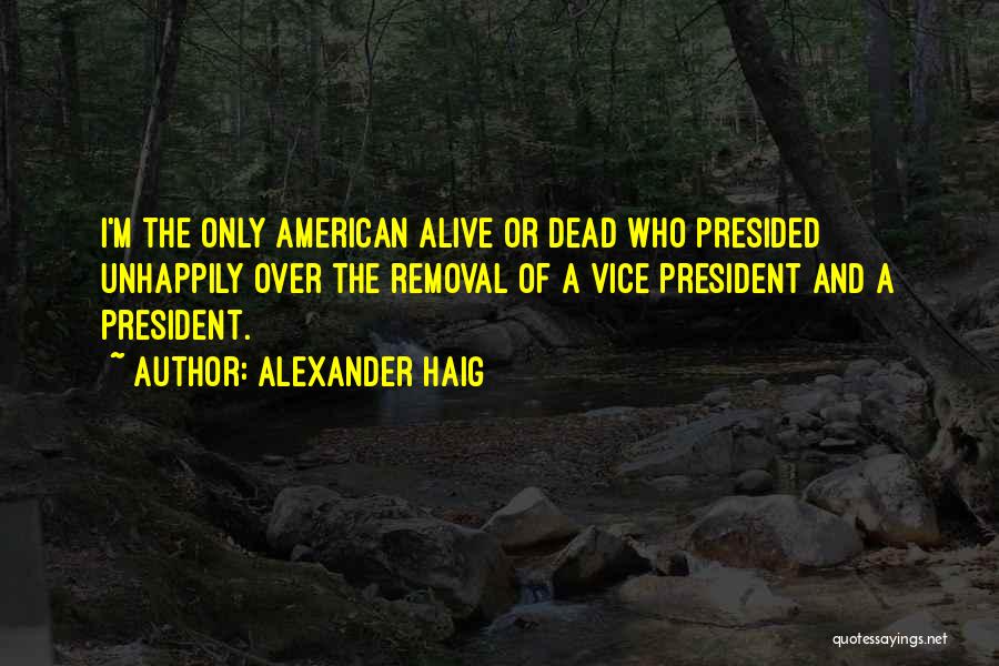 Alexander Haig Quotes: I'm The Only American Alive Or Dead Who Presided Unhappily Over The Removal Of A Vice President And A President.