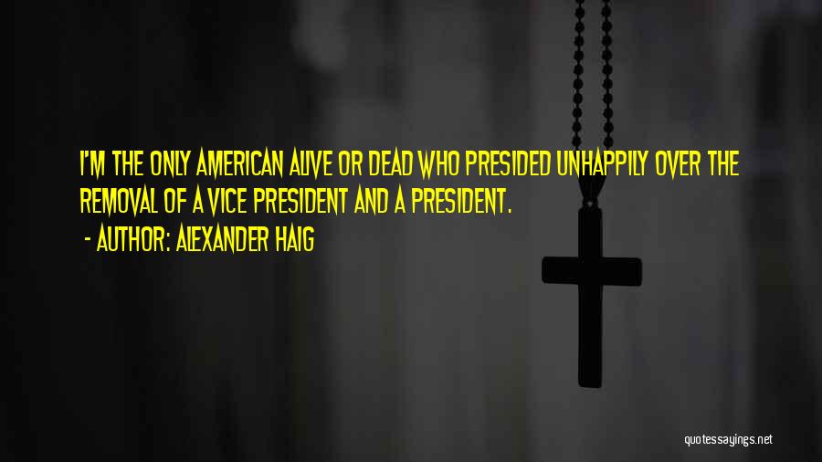 Alexander Haig Quotes: I'm The Only American Alive Or Dead Who Presided Unhappily Over The Removal Of A Vice President And A President.