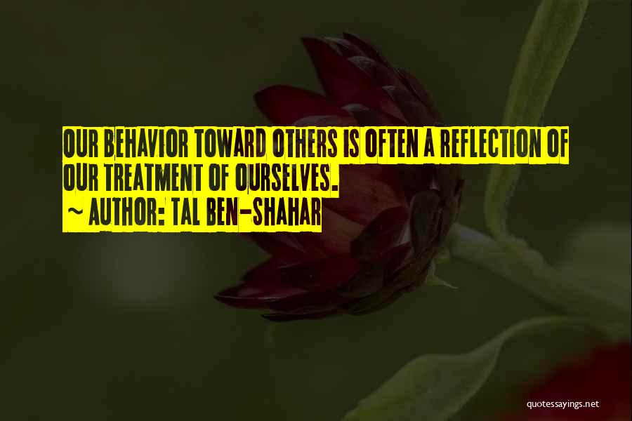 Tal Ben-Shahar Quotes: Our Behavior Toward Others Is Often A Reflection Of Our Treatment Of Ourselves.