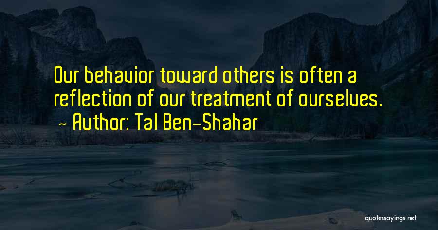 Tal Ben-Shahar Quotes: Our Behavior Toward Others Is Often A Reflection Of Our Treatment Of Ourselves.