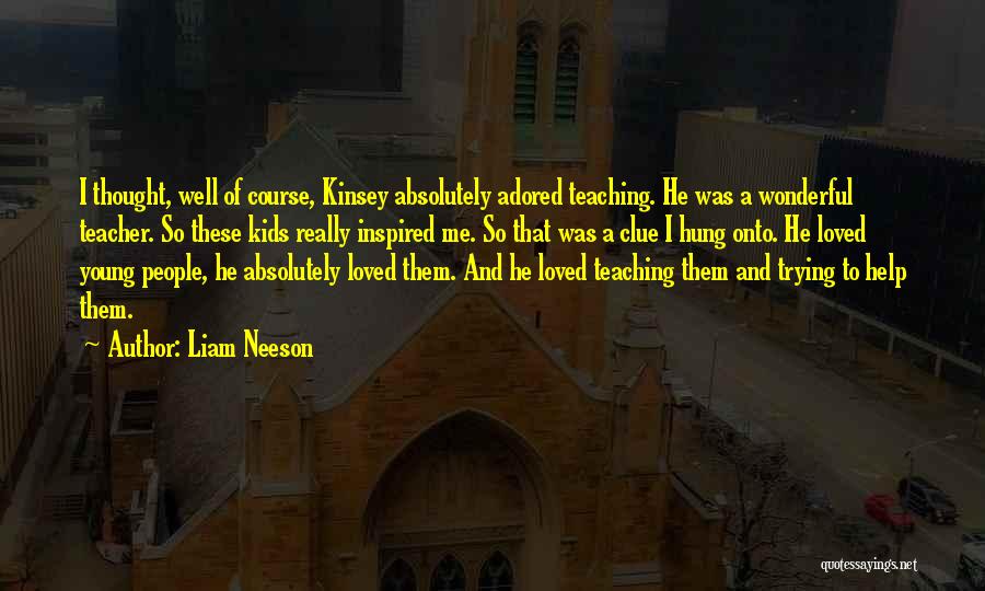 Liam Neeson Quotes: I Thought, Well Of Course, Kinsey Absolutely Adored Teaching. He Was A Wonderful Teacher. So These Kids Really Inspired Me.