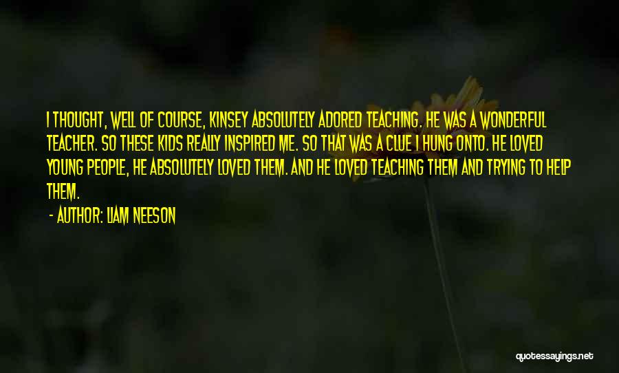 Liam Neeson Quotes: I Thought, Well Of Course, Kinsey Absolutely Adored Teaching. He Was A Wonderful Teacher. So These Kids Really Inspired Me.