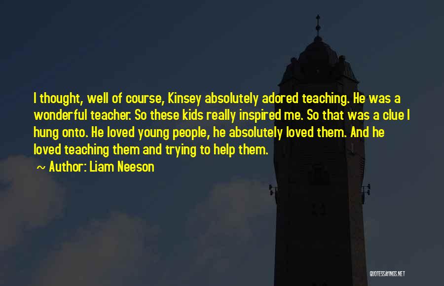Liam Neeson Quotes: I Thought, Well Of Course, Kinsey Absolutely Adored Teaching. He Was A Wonderful Teacher. So These Kids Really Inspired Me.