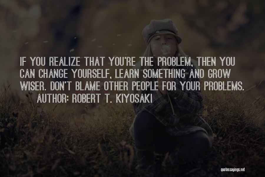 Robert T. Kiyosaki Quotes: If You Realize That You're The Problem, Then You Can Change Yourself, Learn Something And Grow Wiser. Don't Blame Other