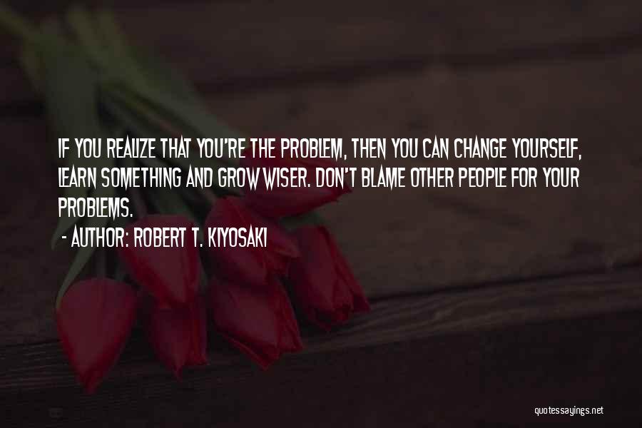 Robert T. Kiyosaki Quotes: If You Realize That You're The Problem, Then You Can Change Yourself, Learn Something And Grow Wiser. Don't Blame Other