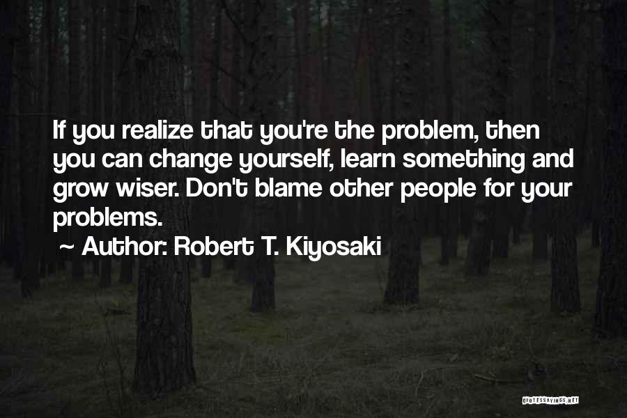 Robert T. Kiyosaki Quotes: If You Realize That You're The Problem, Then You Can Change Yourself, Learn Something And Grow Wiser. Don't Blame Other