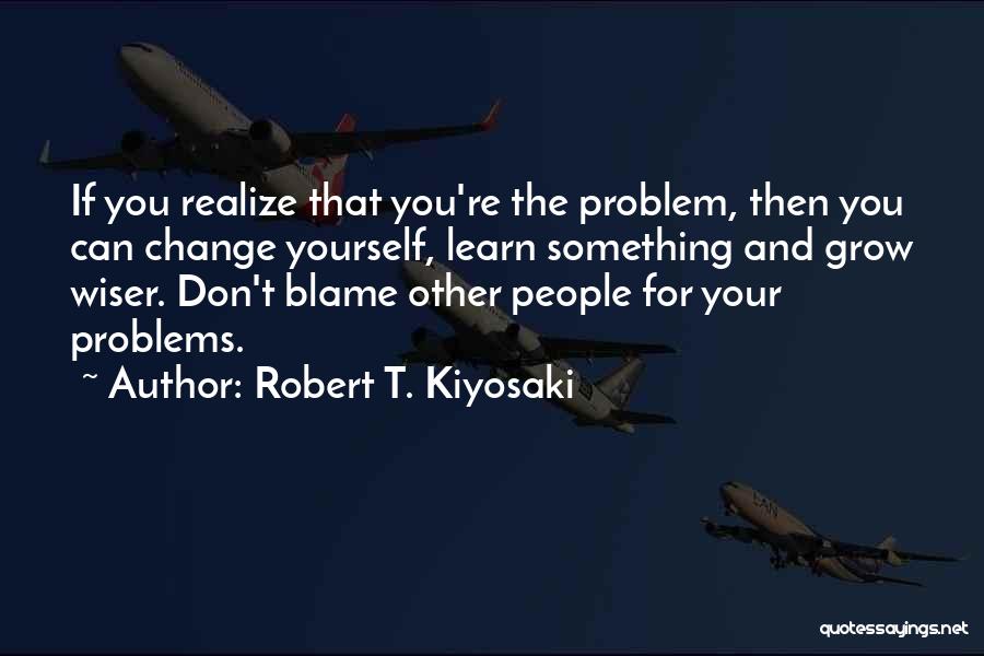 Robert T. Kiyosaki Quotes: If You Realize That You're The Problem, Then You Can Change Yourself, Learn Something And Grow Wiser. Don't Blame Other