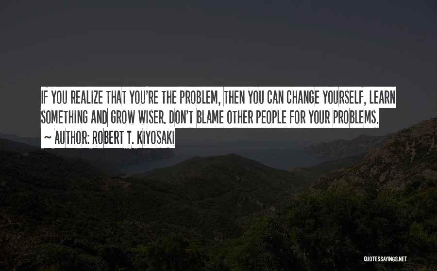 Robert T. Kiyosaki Quotes: If You Realize That You're The Problem, Then You Can Change Yourself, Learn Something And Grow Wiser. Don't Blame Other