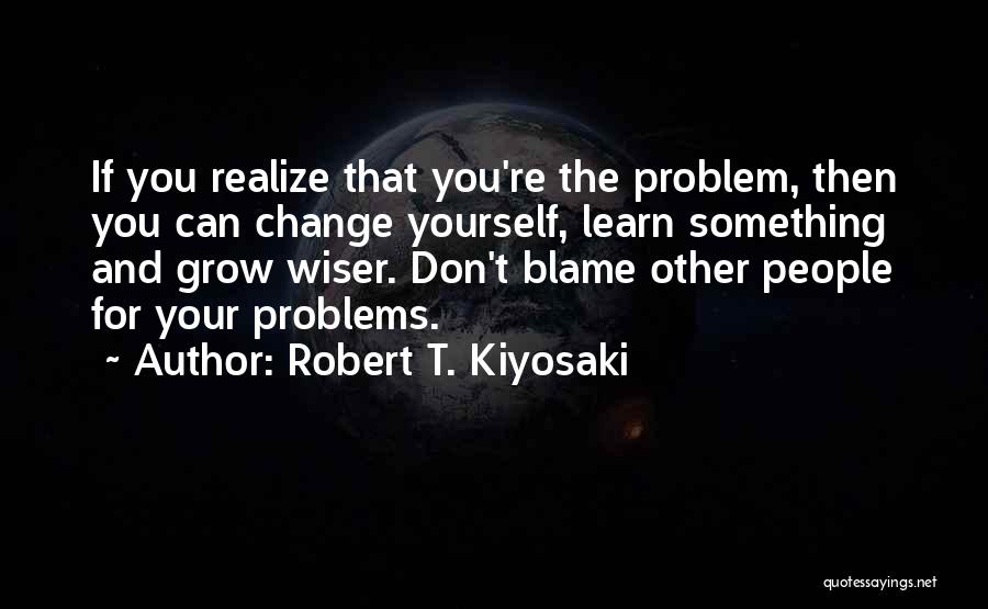 Robert T. Kiyosaki Quotes: If You Realize That You're The Problem, Then You Can Change Yourself, Learn Something And Grow Wiser. Don't Blame Other