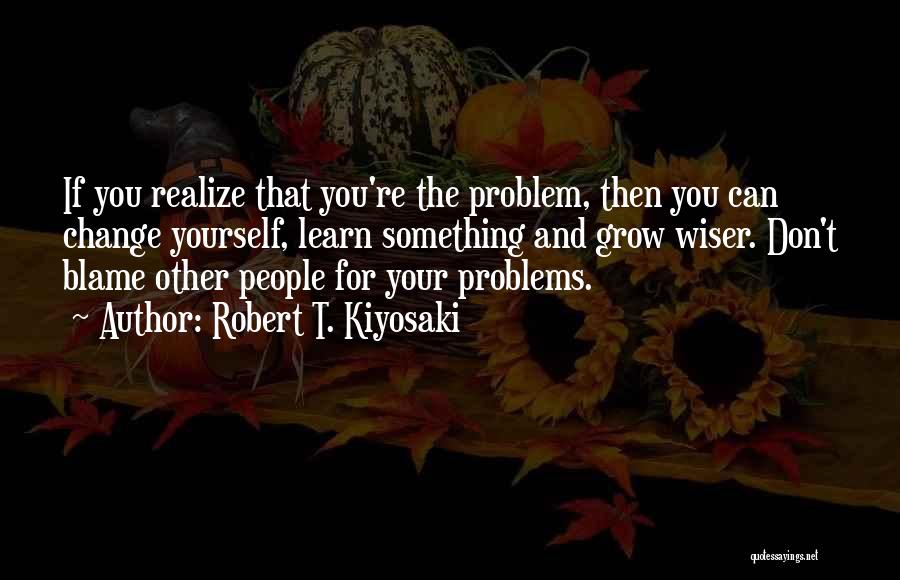 Robert T. Kiyosaki Quotes: If You Realize That You're The Problem, Then You Can Change Yourself, Learn Something And Grow Wiser. Don't Blame Other