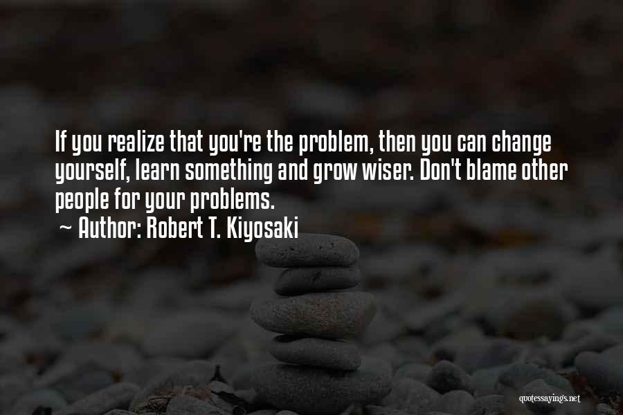 Robert T. Kiyosaki Quotes: If You Realize That You're The Problem, Then You Can Change Yourself, Learn Something And Grow Wiser. Don't Blame Other