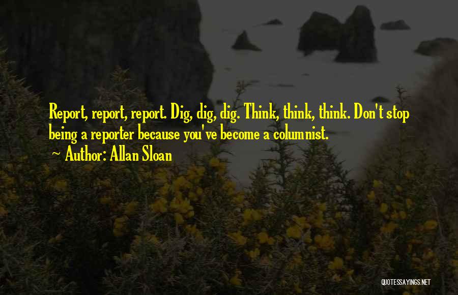 Allan Sloan Quotes: Report, Report, Report. Dig, Dig, Dig. Think, Think, Think. Don't Stop Being A Reporter Because You've Become A Columnist.