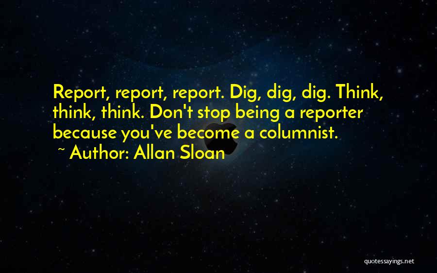 Allan Sloan Quotes: Report, Report, Report. Dig, Dig, Dig. Think, Think, Think. Don't Stop Being A Reporter Because You've Become A Columnist.