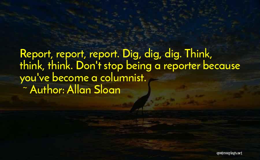 Allan Sloan Quotes: Report, Report, Report. Dig, Dig, Dig. Think, Think, Think. Don't Stop Being A Reporter Because You've Become A Columnist.