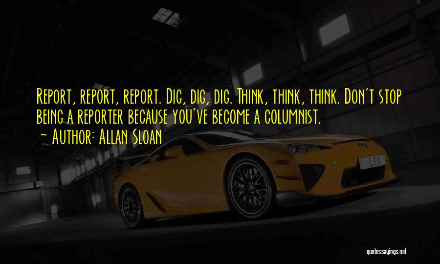 Allan Sloan Quotes: Report, Report, Report. Dig, Dig, Dig. Think, Think, Think. Don't Stop Being A Reporter Because You've Become A Columnist.