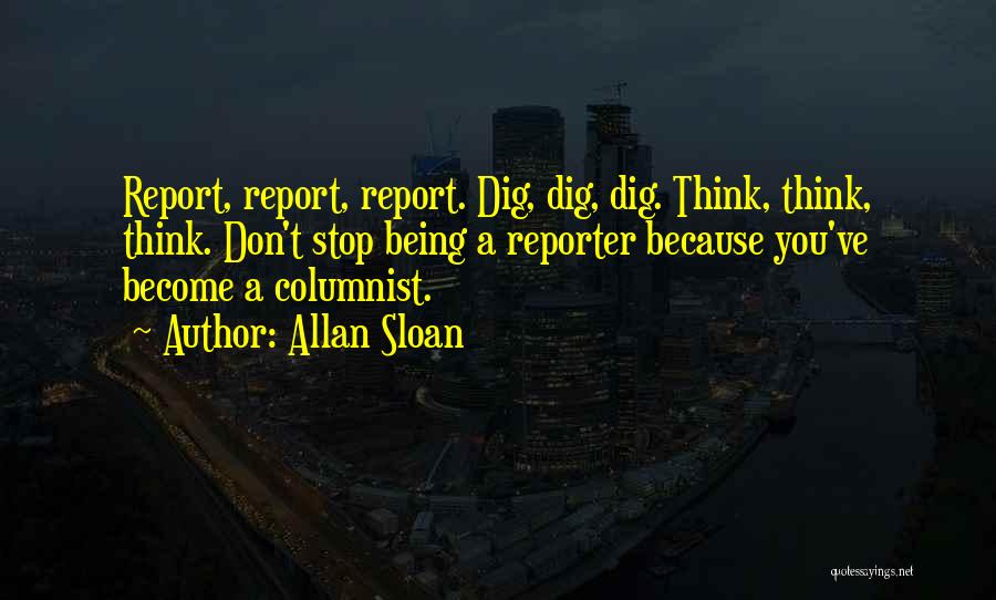 Allan Sloan Quotes: Report, Report, Report. Dig, Dig, Dig. Think, Think, Think. Don't Stop Being A Reporter Because You've Become A Columnist.