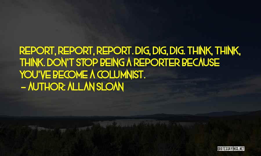 Allan Sloan Quotes: Report, Report, Report. Dig, Dig, Dig. Think, Think, Think. Don't Stop Being A Reporter Because You've Become A Columnist.