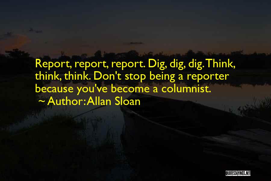 Allan Sloan Quotes: Report, Report, Report. Dig, Dig, Dig. Think, Think, Think. Don't Stop Being A Reporter Because You've Become A Columnist.