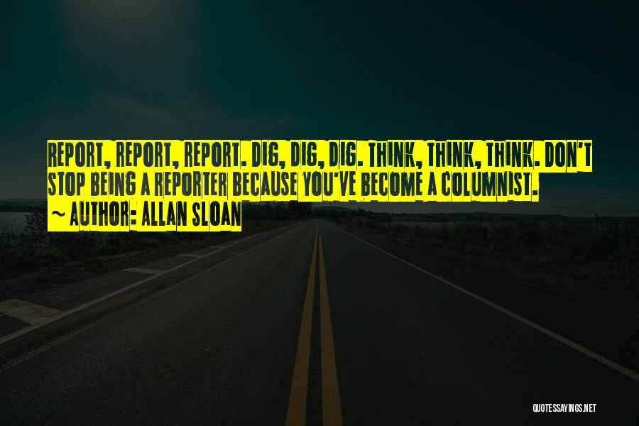 Allan Sloan Quotes: Report, Report, Report. Dig, Dig, Dig. Think, Think, Think. Don't Stop Being A Reporter Because You've Become A Columnist.