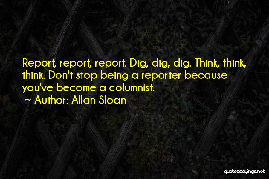 Allan Sloan Quotes: Report, Report, Report. Dig, Dig, Dig. Think, Think, Think. Don't Stop Being A Reporter Because You've Become A Columnist.