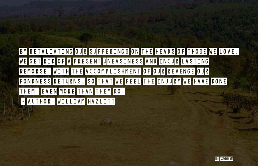 William Hazlitt Quotes: By Retaliating Our Sufferings On The Heads Of Those We Love, We Get Rid Of A Present Uneasiness And Incur