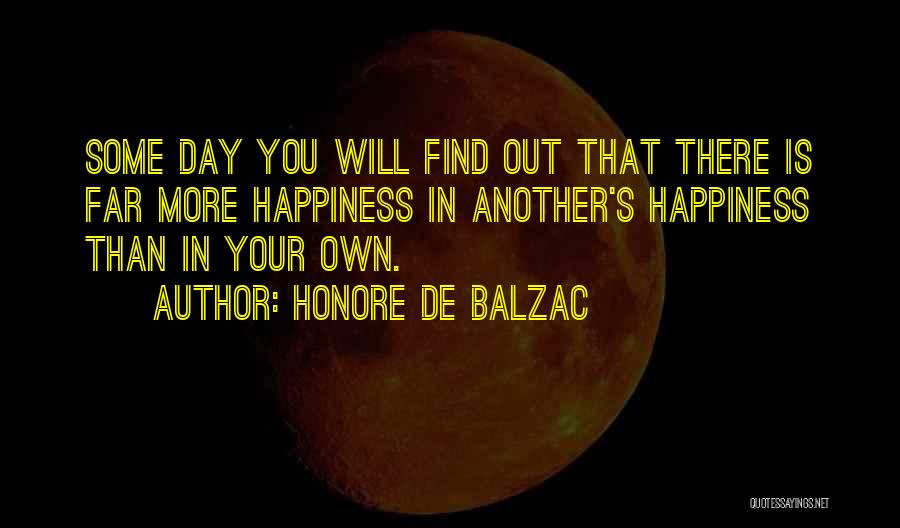 Honore De Balzac Quotes: Some Day You Will Find Out That There Is Far More Happiness In Another's Happiness Than In Your Own.