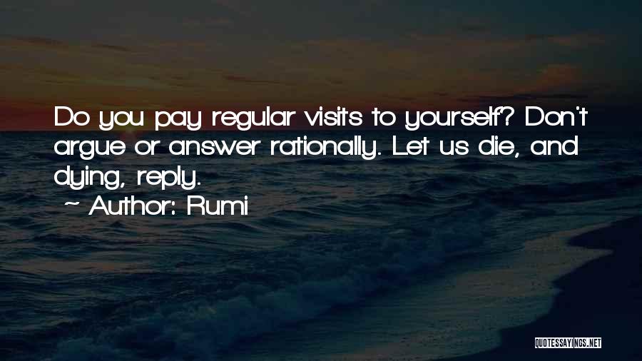 Rumi Quotes: Do You Pay Regular Visits To Yourself? Don't Argue Or Answer Rationally. Let Us Die, And Dying, Reply.