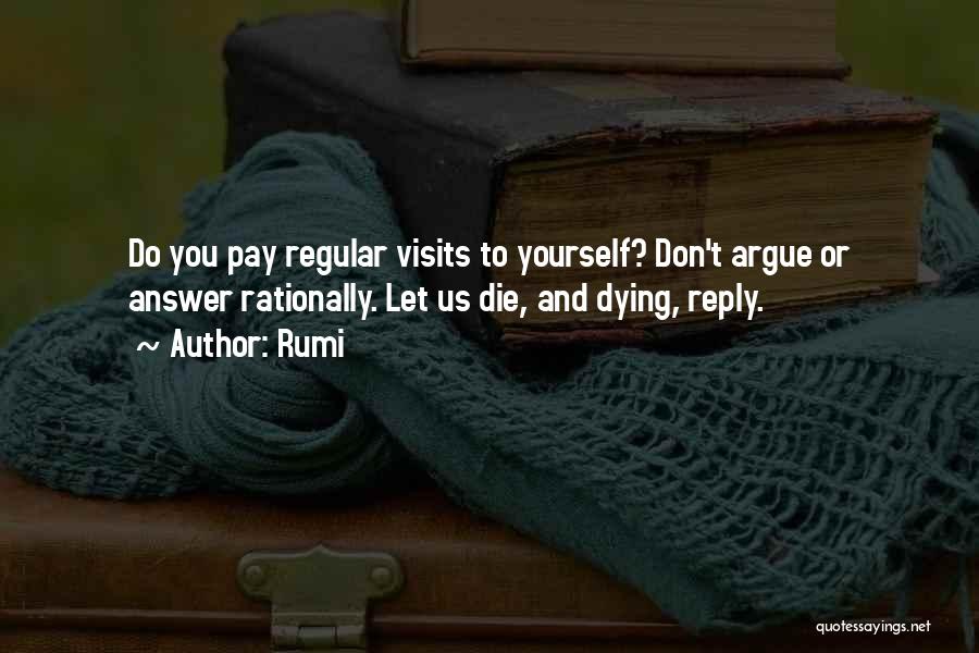 Rumi Quotes: Do You Pay Regular Visits To Yourself? Don't Argue Or Answer Rationally. Let Us Die, And Dying, Reply.