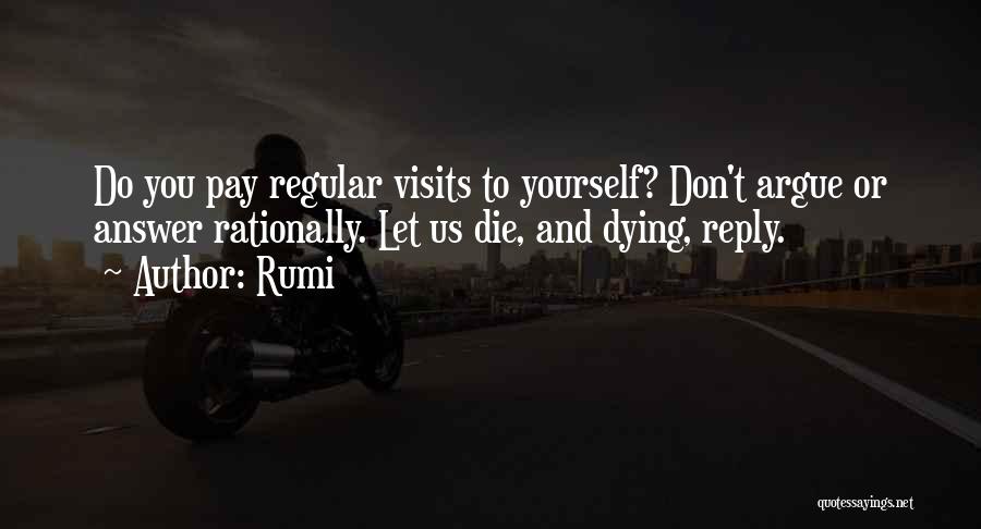 Rumi Quotes: Do You Pay Regular Visits To Yourself? Don't Argue Or Answer Rationally. Let Us Die, And Dying, Reply.