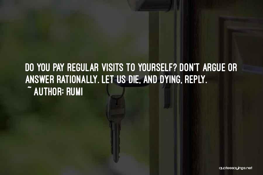 Rumi Quotes: Do You Pay Regular Visits To Yourself? Don't Argue Or Answer Rationally. Let Us Die, And Dying, Reply.