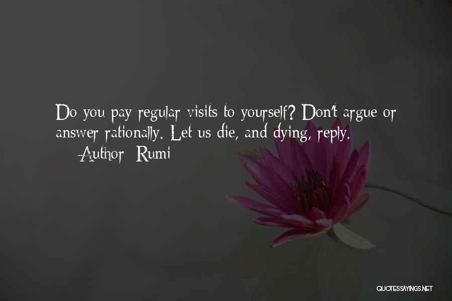 Rumi Quotes: Do You Pay Regular Visits To Yourself? Don't Argue Or Answer Rationally. Let Us Die, And Dying, Reply.
