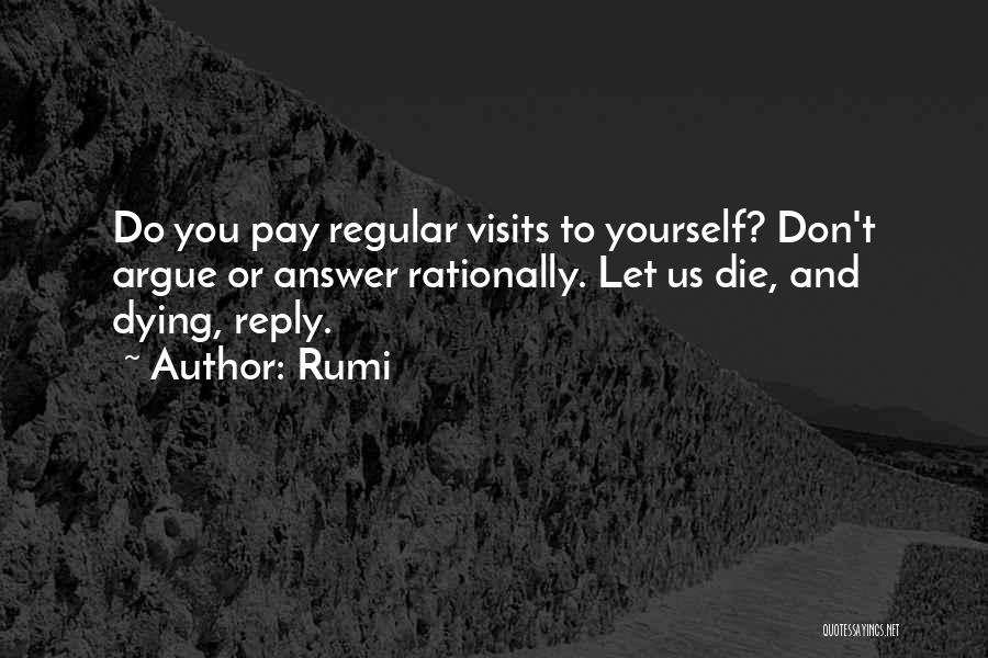 Rumi Quotes: Do You Pay Regular Visits To Yourself? Don't Argue Or Answer Rationally. Let Us Die, And Dying, Reply.