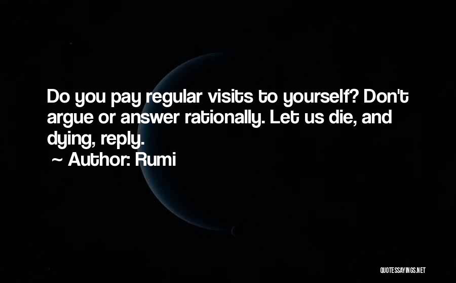 Rumi Quotes: Do You Pay Regular Visits To Yourself? Don't Argue Or Answer Rationally. Let Us Die, And Dying, Reply.