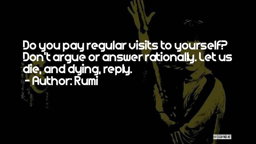 Rumi Quotes: Do You Pay Regular Visits To Yourself? Don't Argue Or Answer Rationally. Let Us Die, And Dying, Reply.