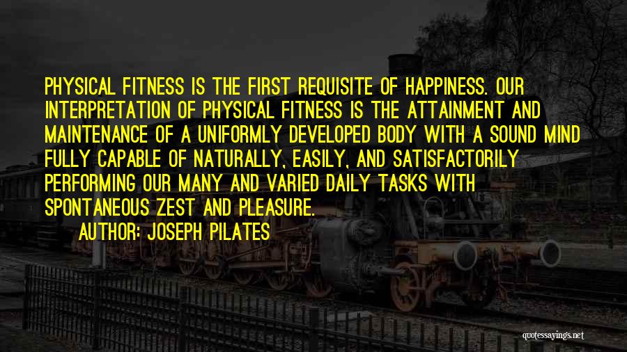 Joseph Pilates Quotes: Physical Fitness Is The First Requisite Of Happiness. Our Interpretation Of Physical Fitness Is The Attainment And Maintenance Of A
