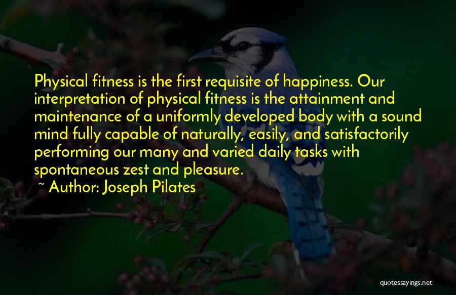 Joseph Pilates Quotes: Physical Fitness Is The First Requisite Of Happiness. Our Interpretation Of Physical Fitness Is The Attainment And Maintenance Of A