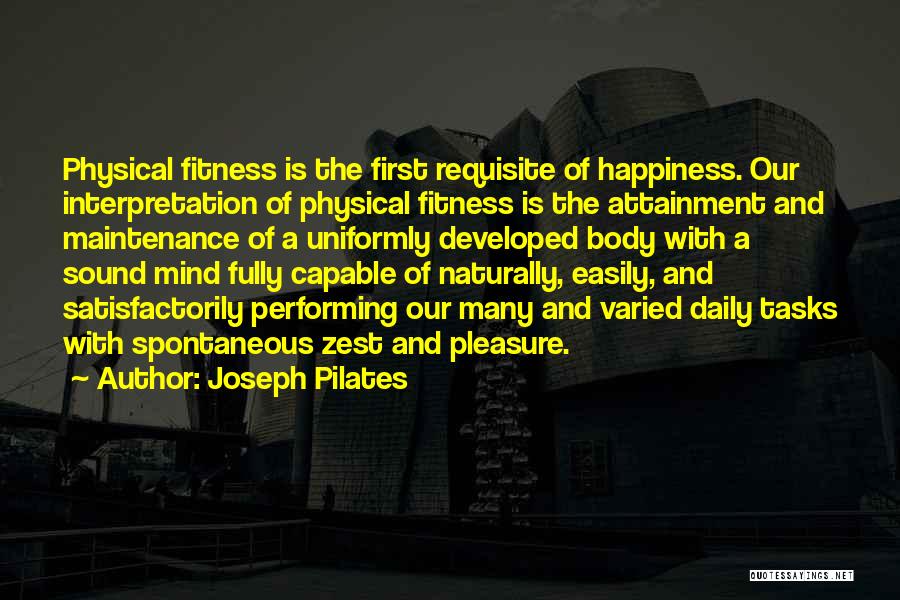 Joseph Pilates Quotes: Physical Fitness Is The First Requisite Of Happiness. Our Interpretation Of Physical Fitness Is The Attainment And Maintenance Of A