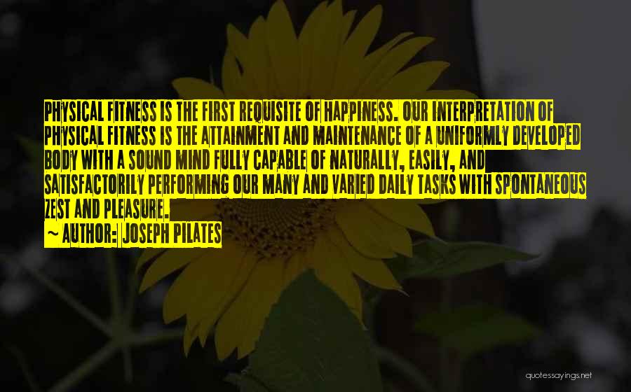 Joseph Pilates Quotes: Physical Fitness Is The First Requisite Of Happiness. Our Interpretation Of Physical Fitness Is The Attainment And Maintenance Of A