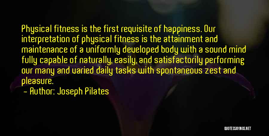 Joseph Pilates Quotes: Physical Fitness Is The First Requisite Of Happiness. Our Interpretation Of Physical Fitness Is The Attainment And Maintenance Of A