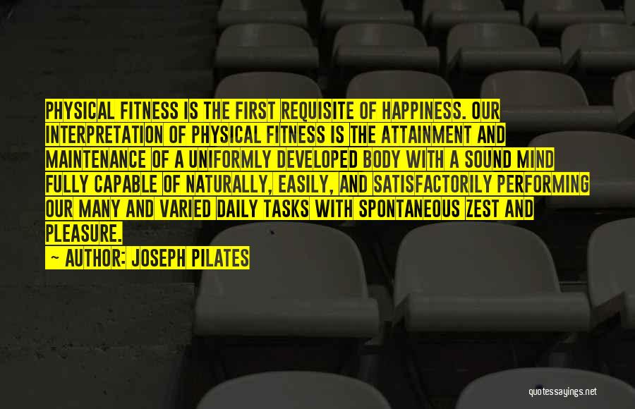 Joseph Pilates Quotes: Physical Fitness Is The First Requisite Of Happiness. Our Interpretation Of Physical Fitness Is The Attainment And Maintenance Of A