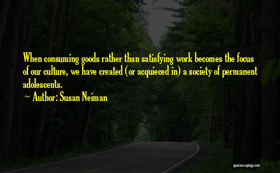 Susan Neiman Quotes: When Consuming Goods Rather Than Satisfying Work Becomes The Focus Of Our Culture, We Have Created (or Acquieced In) A