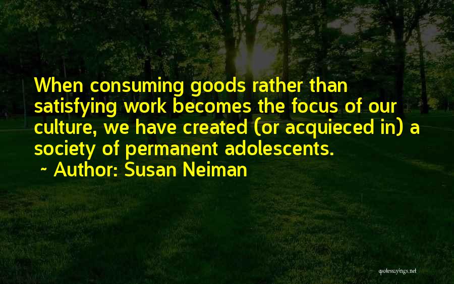Susan Neiman Quotes: When Consuming Goods Rather Than Satisfying Work Becomes The Focus Of Our Culture, We Have Created (or Acquieced In) A