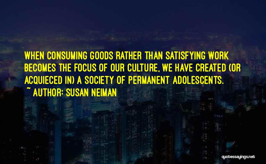 Susan Neiman Quotes: When Consuming Goods Rather Than Satisfying Work Becomes The Focus Of Our Culture, We Have Created (or Acquieced In) A