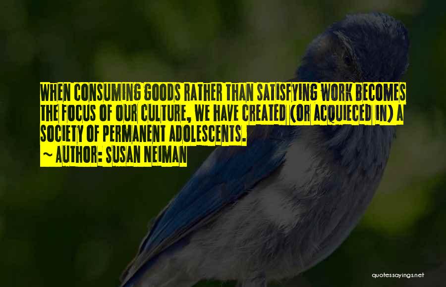 Susan Neiman Quotes: When Consuming Goods Rather Than Satisfying Work Becomes The Focus Of Our Culture, We Have Created (or Acquieced In) A