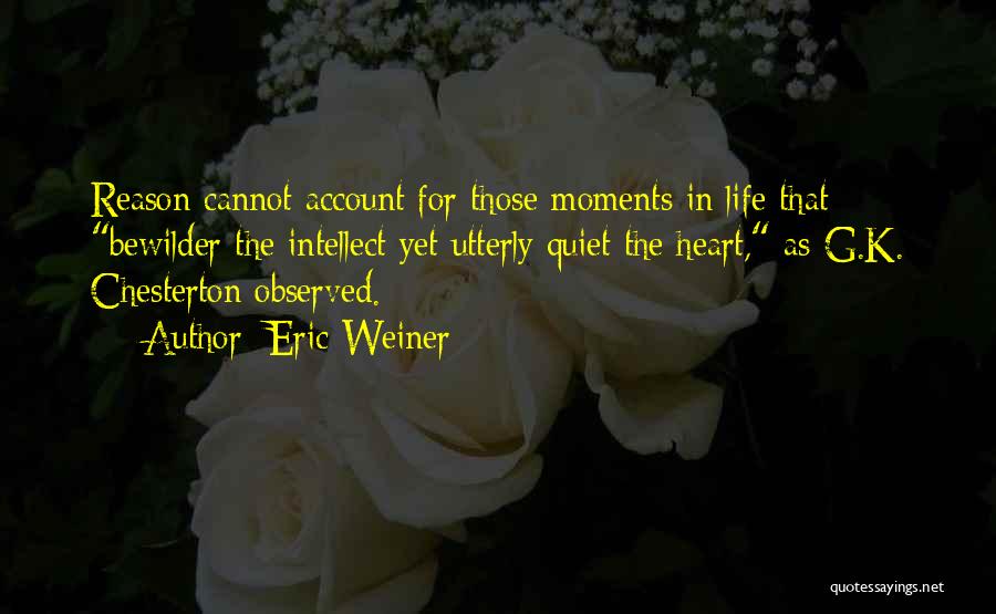 Eric Weiner Quotes: Reason Cannot Account For Those Moments In Life That Bewilder The Intellect Yet Utterly Quiet The Heart, As G.k. Chesterton